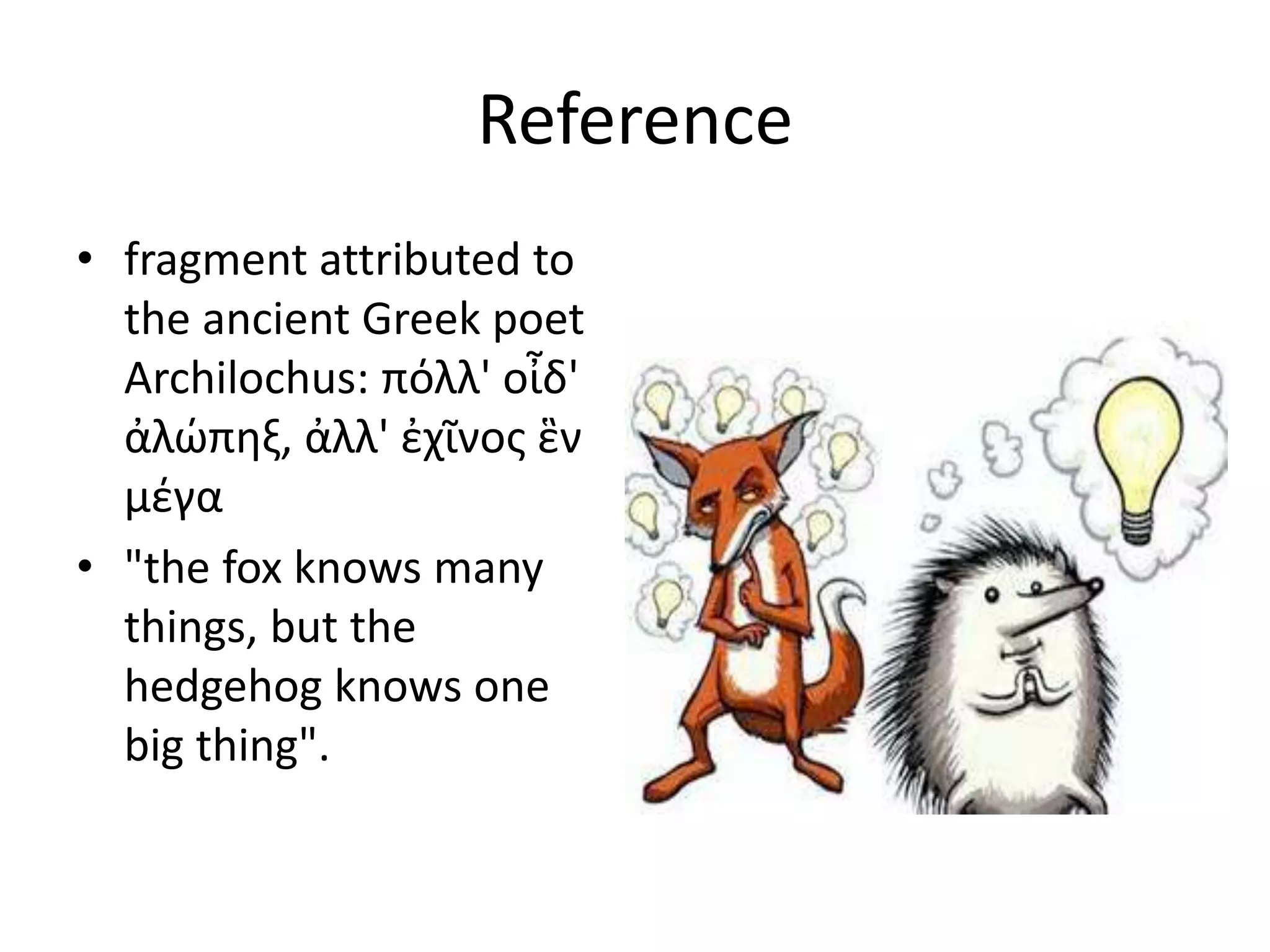 Reference 
• fragment attributed to 
the ancient Greek poet 
Archilochus: πόλλ' οἶδ' 
ἀλώπηξ, ἀλλ' ἐχῖνος ἓν 
μέγα 
• "the fox knows many 
things, but the 
hedgehog knows one 
big thing". 
 