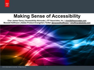 Making Sense of Accessibility
     Char James-Tanny | Accessibility Advocate | JTF Associates, Inc. | char@jtfassociates.com
  Maxwell Hoffmann | Adobe Product Evangelist | Twitter @maxwellhoffmann | mhoffman@adobe.com




© 2012 Adobe Systems Incorporated. All Rights Reserved.   1
 