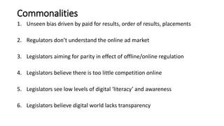 Commonalities
1. Unseen bias driven by paid for results, order of results, placements
2. Regulators don’t understand the online ad market
3. Legislators aiming for parity in effect of offline/online regulation
4. Legislators believe there is too little competition online
5. Legislators see low levels of digital ‘literacy’ and awareness
6. Legislators believe digital world lacks transparency
 