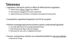 Takeaways
• Legislators aiming for parity in effect of offline/online regulation
 Online harms worse, larger than offline?
 International engagement rarely mentioned
 Need continuous evolution, innovation and speed of prosecution
• Competition regulation/regulators not fit for purpose
• Political campaigning/communications poorly understood/regulated
 no ready definitions of campaigning/advertising
 Inferred personal data is key but opaque
 Who pays for ads, who is targeted and how?
• Drones, autonomous vehicles are networked platforms not just vehicles
Internet of Things
 