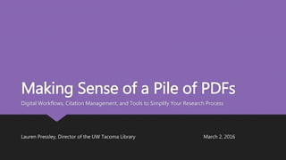 Making Sense of a Pile of PDFs
Digital Workflows, Citation Management, and Tools to Simplify Your Research Process
Lauren Pressley, Director of the UW Tacoma Library March 2, 2016
 