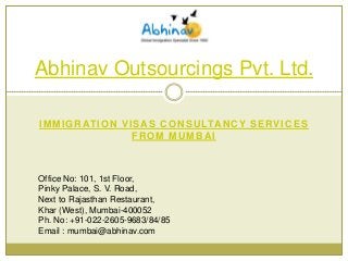Abhinav Outsourcings Pvt. Ltd.
I M M I G R AT I O N V I S A S C O N S U LTA N C Y S E R V I C E S
FROM MUMBAI

Office No: 101, 1st Floor,
Pinky Palace, S. V. Road,
Next to Rajasthan Restaurant,
Khar (West), Mumbai-400052
Ph. No: +91-022-2605-9683/84/85
Email : mumbai@abhinav.com

 