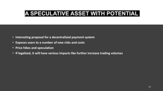 A SPECULATIVE ASSET WITH POTENTIAL
• Interesting proposal for a decentralized payment system
• Exposes users to a number of new risks and costs
• Price hikes and speculation
• If legalized, it will have various impacts like further increase trading volumes
10
 