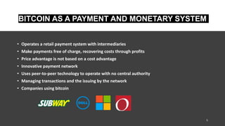 BITCOIN AS A PAYMENT AND MONETARY SYSTEM
• Operates a retail payment system with intermediaries
• Make payments free of charge, recovering costs through profits
• Price advantage is not based on a cost advantage
• Innovative payment network
• Uses peer-to-peer technology to operate with no central authority
• Managing transactions and the issuing by the network
• Companies using bitcoin
5
 