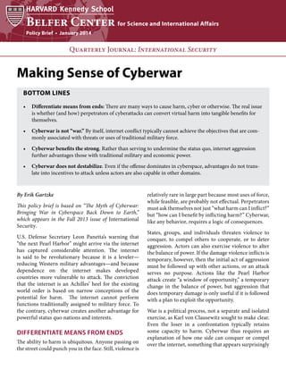 Policy Brief • January 2014

Quarterly Journal: International Security

Making Sense of Cyberwar
BOTTOM LINES
•	 Differentiate means from ends: There are many ways to cause harm, cyber or otherwise. The real issue
is whether (and how) perpetrators of cyberattacks can convert virtual harm into tangible benefits for
themselves.
•	 Cyberwar is not “war.” By itself, internet conflict typically cannot achieve the objectives that are commonly associated with threats or uses of traditional military force.
•	 Cyberwar benefits the strong. Rather than serving to undermine the status quo, internet aggression
further advantages those with traditional military and economic power.
•	 Cyberwar does not destabilize. Even if the offense dominates in cyberspace, advantages do not translate into incentives to attack unless actors are also capable in other domains.

By Erik Gartzke
This policy brief is based on “The Myth of Cyberwar:
Bringing War in Cyberspace Back Down to Earth,”
which appears in the Fall 2013 issue of International
Security.
U.S. Defense Secretary Leon Panetta’s warning that
“the next Pearl Harbor” might arrive via the internet
has captured considerable attention. The internet
is said to be revolutionary because it is a leveler—
reducing Western military advantages—and because
dependence on the internet makes developed
countries more vulnerable to attack. The conviction
that the internet is an Achilles’ heel for the existing
world order is based on narrow conceptions of the
potential for harm. The internet cannot perform
functions traditionally assigned to military force. To
the contrary, cyberwar creates another advantage for
powerful status quo nations and interests.

DIFFERENTIATE MEANS FROM ENDS
The ability to harm is ubiquitous. Anyone passing on
the street could punch you in the face. Still, violence is

relatively rare in large part because most uses of force,
while feasible, are probably not effectual. Perpetrators
must ask themselves not just “what harm can I inflict?”
but “how can I benefit by inflicting harm?” Cyberwar,
like any behavior, requires a logic of consequences.
States, groups, and individuals threaten violence to
conquer, to compel others to cooperate, or to deter
aggression. Actors can also exercise violence to alter
the balance of power. If the damage violence inflicts is
temporary, however, then the initial act of aggression
must be followed up with other actions, or an attack
serves no purpose. Actions like the Pearl Harbor
attack create “a window of opportunity,” a temporary
change in the balance of power, but aggression that
does temporary damage is only useful if it is followed
with a plan to exploit the opportunity.
War is a political process, not a separate and isolated
exercise, as Karl von Clausewitz sought to make clear.
Even the loser in a confrontation typically retains
some capacity to harm. Cyberwar thus requires an
explanation of how one side can conquer or compel
over the internet, something that appears surprisingly

 