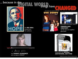 ... because in the
                 DIGITAL WORLD have
                           things
                                                                      CHANGED
                                          web-comedy series created by Felicia Day




                                                                                      Editorial website owned by LVMH - nowness.com

                                                                                       COMPELLING
                           the BIG IDEA                                                CONTENT
                           comes from                                                  can be user (or supplier)
                           the audience                                                generated




                                                                       consumers can ACCESS
         the TARGET AUDIENCE                                           ANYWHERE, ANYTIME
         isn’t so easy to TARGET
                                                                                     CREDIIT: Don Sullivan, Melbourne Business School

                                                                                                                                  22
 