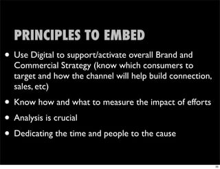 PRINCIPLES TO EMBED
• Use Digital to support/activate overall Brand and
  Commercial Strategy (know which consumers to
  target and how the channel will help build connection,
  sales, etc)
• Know how and what to measure the impact of efforts
• Analysis is crucial
• Dedicating the time and people to the cause
                                                           35
 