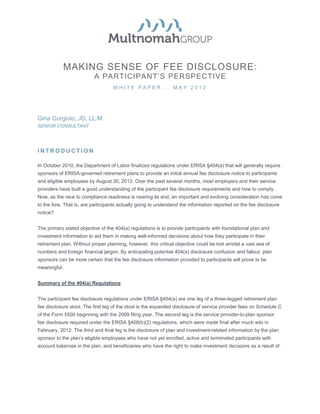MAKING SENSE OF FEE DISCLOSURE:
                          A PARTICIPANT’S PERSPECTIVE
                                   WHITE PAPER … MAY 2012




Gina Gurgiolo, JD, LL.M
SENIOR CONSULTANT




INTRODUCTION

In October 2010, the Department of Labor finalized regulations under ERISA §404(a) that will generally require
sponsors of ERISA-governed retirement plans to provide an initial annual fee disclosure notice to participants
and eligible employees by August 30, 2012. Over the past several months, most employers and their service
providers have built a good understanding of the participant fee disclosure requirements and how to comply.
Now, as the race to compliance readiness is nearing its end, an important and evolving consideration has come
to the fore. That is, are participants actually going to understand the information reported on the fee disclosure
notice?


The primary stated objective of the 404(a) regulations is to provide participants with foundational plan and
investment information to aid them in making well-informed decisions about how they participate in their
retirement plan. Without proper planning, however, this critical objective could be lost amidst a vast sea of
numbers and foreign financial jargon. By anticipating potential 404(a) disclosure confusion and fallout, plan
sponsors can be more certain that the fee disclosure information provided to participants will prove to be
meaningful.


Summary of the 404(a) Regulations


The participant fee disclosure regulations under ERISA §404(a) are one leg of a three-legged retirement plan
fee disclosure stool. The first leg of the stool is the expanded disclosure of service provider fees on Schedule C
of the Form 5500 beginning with the 2009 filing year. The second leg is the service provider-to-plan sponsor
fee disclosure required under the ERISA §408(b)(2) regulations, which were made final after much ado in
February, 2012. The third and final leg is the disclosure of plan and investment-related information by the plan
sponsor to the plan’s eligible employees who have not yet enrolled, active and terminated participants with
account balances in the plan, and beneficiaries who have the right to make investment decisions as a result of
 
