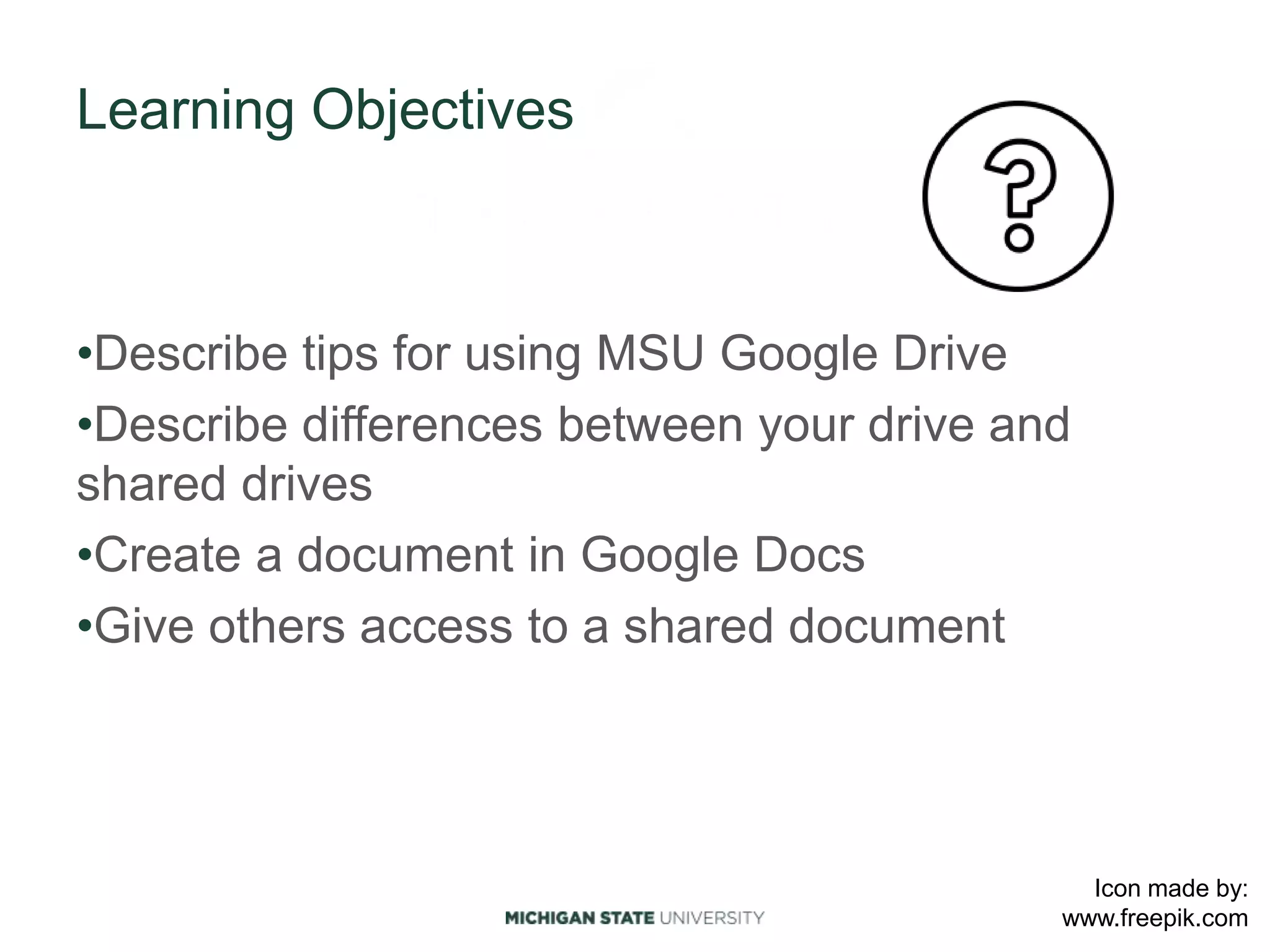 Learning Objectives
•Describe tips for using MSU Google Drive
•Describe differences between your drive and
shared drives
•Create a document in Google Docs
•Give others access to a shared document
Icon made by:
www.freepik.com