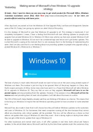 4/6/2015 Making sense of Microsoft’s free Windows 10 upgrade strategy
http://windowskeyoffer.blogspot.kr/2015/04/making­sense­of­microsofts­free­windows.html 1/3
Yesterday
Hi dude , Here I want to share you one easy way to get retail product for Microsoft Office ,Windows
7,windows 8,windows server 2012, Click  Here  [http://www.windowskeyoffer.com/]    to our store ,we
provide official serial key with lower price .
A few days back, we posted on how the Windows 10 free Upgrade Policy confuses and disappoints Genuine
users of the OS. Today, I am giving my opinion on what I think of this policy.
It is the strategy of Microsoft to give free Windows 10 upgrade to all. This strategy is translucent, if not
completely transparent. I mean, I have a feeling that Microsoft will start offering updates to people who
upgrade from pirated Windows 8.1 to Windows 10. Most news articles say that even pirated Windows 8 will
be able to upgrade to Windows 10, but won’t be considered legit and hence won’t get further updates. This
is what Microsoft is saying at the moment. But it is not necessary that it is the thinking of implementing the
same. And I am also sure that it is not thinking about not providing updates to people who upgrade using a
pirated Windows 8.1, Windows 8, or Windows 7.
The base of piracy is much wide. Microsoft would not want to lose out on the users using pirated copies of
Windows out there. The number is just too big to be ignored. Most of the piracy happens in China, Asia‐
Pacific region and parts of Africa. Some news sites have said it is a Trojan that Microsoft will allow Windows
8.1 to upgrade to Windows 10. They say that as soon as they upgrade,  Microsoft will zero in on the
pirated copies and stop providing them the updates. However, if my analysis is true, Microsoft will do the
reverse and start providing them at least critical updates. I will talk about the reason in a while.
The CEO of Microsoft, Satya Nadella, already said they are thinking of Windows as a Service. This means that
in the long run, Windows 10 may be the last Windows operating system to have a number or name attached
to it.
Microsoft has also made it clear that it will choose how they will deliver Windows updates to the customers
and users of Windows 10. For businesses that need computers running all the time because they cannot
afford any downtime, only critical updates will be provided. This too, will be offered as a choice so that
admins can update their copy of Windows 10 when they want – that is during nights or during times where
they can get a little time to update their copy of Windows 10.
For other businesses and normal retail users, it will offer updates in real time: both critical and feature
updates. In the article linked above, Microsoft said that, by the time these updates reach the customers, they
Making sense of Microsoft’s free Windows 10 upgrade
strategy 
 