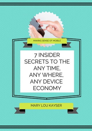 MAKING SENSE OF MOBILE 
7 INSIDER 
SECRETS TO THE 
ANY TIME, 
ANY WHERE, 
ANY DEVICE 
ECONOMY 
MARY LOU KAYSER 
 