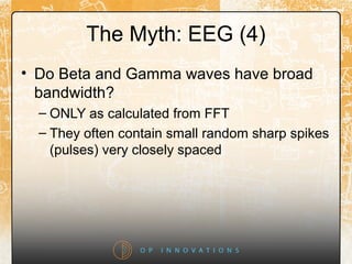 The Myth: EEG (4)
• Do Beta and Gamma waves have broad
bandwidth?
– ONLY as calculated from FFT
– They often contain small random sharp spikes
(pulses) very closely spaced
 