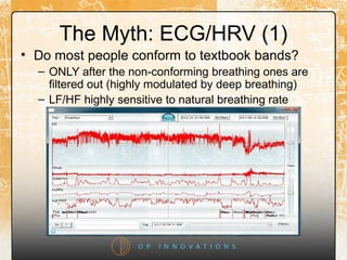 The Myth: ECG/HRV (1)
• Do most people conform to textbook bands?
– ONLY after the non-conforming breathing ones are
filtered out (highly modulated by deep breathing)
– LF/HF highly sensitive to natural breathing rate
 