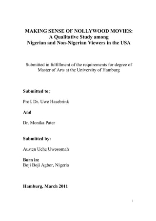 MAKING SENSE OF NOLLYWOOD MOVIES:
           A Qualitative Study among
 Nigerian and Non-Nigerian Viewers in the USA



 Submitted in fulfillment of the requirements for degree of
      Master of Arts at the University of Hamburg



Submitted to:

Prof. Dr. Uwe Hasebrink

And

Dr. Monika Pater


Submitted by:

Austen Uche Uwosomah

Born in:
Boji Boji Agbor, Nigeria



Hamburg, March 2011


                                                              i
 