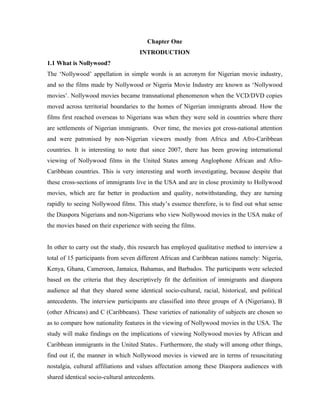 Chapter One
                                     INTRODUCTION
1.1 What is Nollywood?
The ‘Nollywood’ appellation in simple words is an acronym for Nigerian movie industry,
and so the films made by Nollywood or Nigeria Movie Industry are known as ‘Nollywood
movies’. Nollywood movies became transnational phenomenon when the VCD/DVD copies
moved across territorial boundaries to the homes of Nigerian immigrants abroad. How the
films first reached overseas to Nigerians was when they were sold in countries where there
are settlements of Nigerian immigrants. Over time, the movies got cross-national attention
and were patronised by non-Nigerian viewers mostly from Africa and Afro-Caribbean
countries. It is interesting to note that since 2007, there has been growing international
viewing of Nollywood films in the United States among Anglophone African and Afro-
Caribbean countries. This is very interesting and worth investigating, because despite that
these cross-sections of immigrants live in the USA and are in close proximity to Hollywood
movies, which are far better in production and quality, notwithstanding, they are turning
rapidly to seeing Nollywood films. This study’s essence therefore, is to find out what sense
the Diaspora Nigerians and non-Nigerians who view Nollywood movies in the USA make of
the movies based on their experience with seeing the films.


In other to carry out the study, this research has employed qualitative method to interview a
total of 15 participants from seven different African and Caribbean nations namely: Nigeria,
Kenya, Ghana, Cameroon, Jamaica, Bahamas, and Barbados. The participants were selected
based on the criteria that they descriptively fit the definition of immigrants and diaspora
audience ad that they shared some identical socio-cultural, racial, historical, and political
antecedents. The interview participants are classified into three groups of A (Nigerians), B
(other Africans) and C (Caribbeans). These varieties of nationality of subjects are chosen so
as to compare how nationality features in the viewing of Nollywood movies in the USA. The
study will make findings on the implications of viewing Nollywood movies by African and
Caribbean immigrants in the United States.. Furthermore, the study will among other things,
find out if, the manner in which Nollywood movies is viewed are in terms of resuscitating
nostalgia, cultural affiliations and values affectation among these Diaspora audiences with
shared identical socio-cultural antecedents.
 