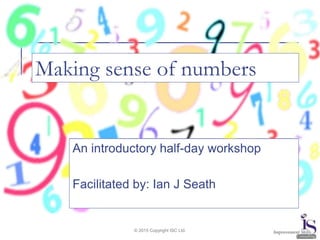 © 2015 Copyright ISC Ltd.
Making sense of numbers
An introductory half-day workshop
Facilitated by: Ian J Seath
 