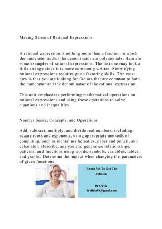 Making Sense of Rational Expressions
A rational expression is nothing more than a fraction in which
the numerator and/or the denominator are polynomials. Here are
some examples of rational expressions. The last one may look a
little strange since it is more commonly written. Simplifying
rational expressions requires good factoring skills. The twist
now is that you are looking for factors that are common to both
the numerator and the denominator of the rational expression.
This unit emphasizes performing mathematical operations on
rational expressions and using these operations to solve
equations and inequalities.
Number Sense, Concepts, and Operations
Add, subtract, multiply, and divide real numbers, including
square roots and exponents, using appropriate methods of
computing, such as mental mathematics, paper and pencil, and
calculator. Describe, analyze and generalize relationships,
patterns, and functions using words, symbols, variables, tables,
and graphs. Determine the impact when changing the parameters
of given functions.
 