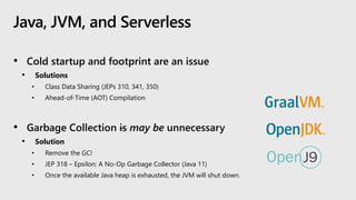 Java, JVM, and Serverless
• Cold startup and footprint are an issue
• Solutions
• Class Data Sharing (JEPs 310, 341, 350)
• Ahead-of-Time (AOT) Compilation
• Garbage Collection is may be unnecessary
• Solution
• Remove the GC!
• JEP 318 – Epsilon: A No-Op Garbage Collector (Java 11)
• Once the available Java heap is exhausted, the JVM will shut down.
 