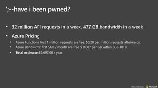';--have i been pwned?
• 32 million API requests in a week. 477 GB bandwidth in a week
• Azure Pricing
• Azure Functions: first 1 million requests are free. $0,20 per million requests afterwards.
• Azure Bandwidth: first 5GB / month are free. $ 0.087 per GB within 5GB-10TB.
• Total estimate: $2.697,60 / year
@brunoborges
 