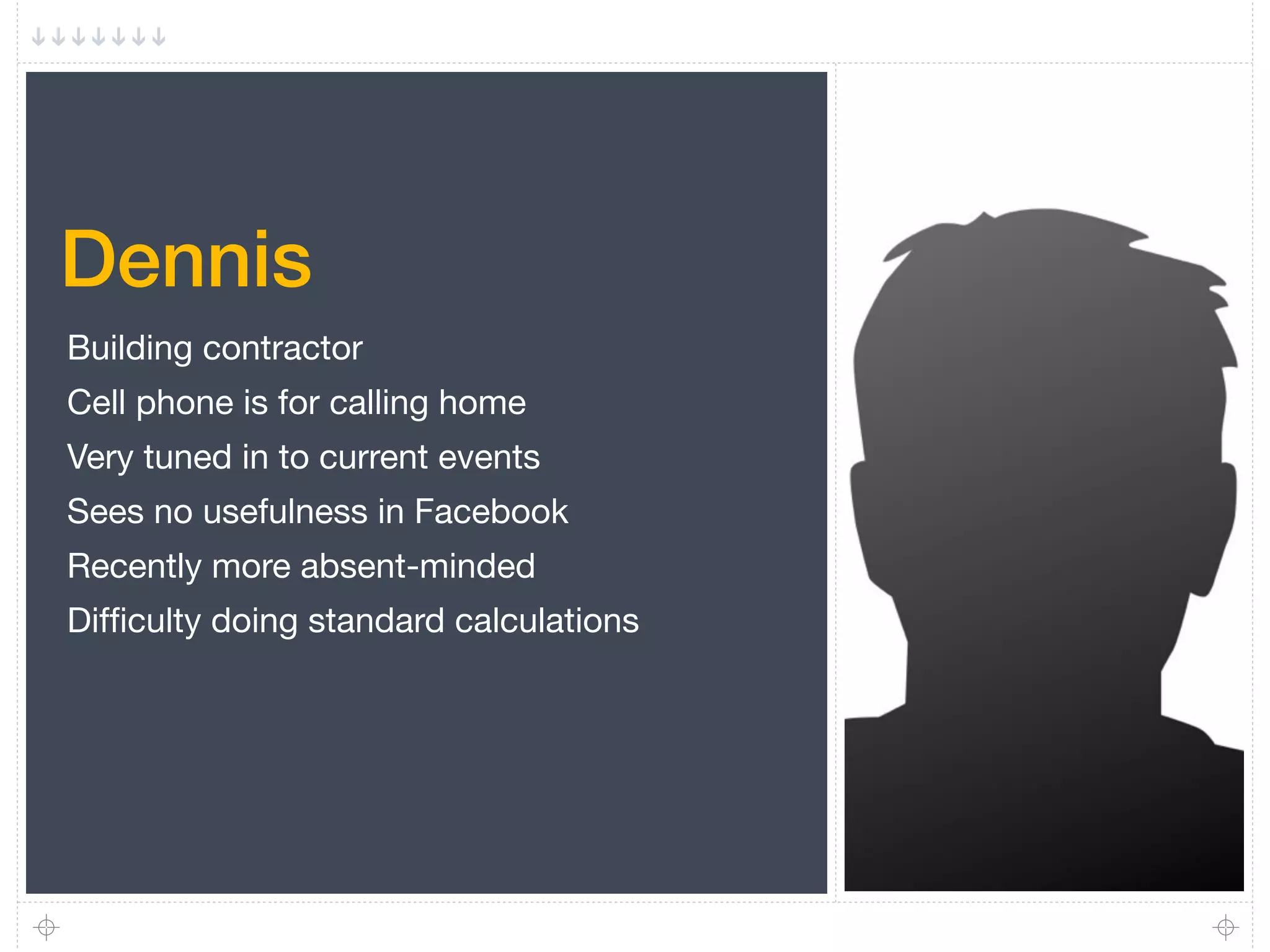 Dennis
Building contractor
Cell phone is for calling home
Very tuned in to current events
Sees no usefulness in Facebook
Recently more absent-minded
Difﬁculty doing standard calculations
 