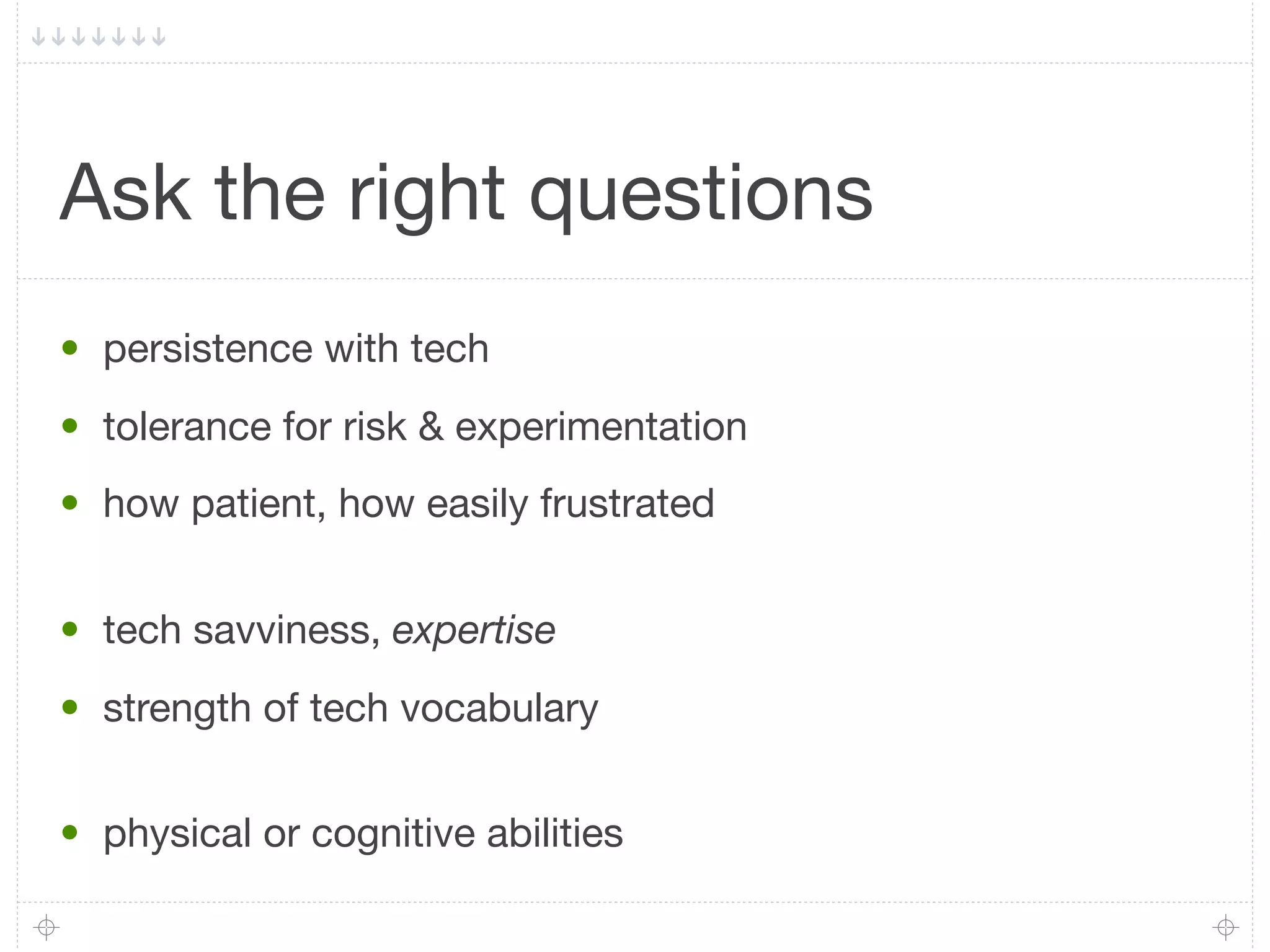 Ask the right questions
• persistence with tech
• tolerance for risk & experimentation
• how patient, how easily frustrated


• tech savviness, expertise
• strength of tech vocabulary


• physical or cognitive abilities
 