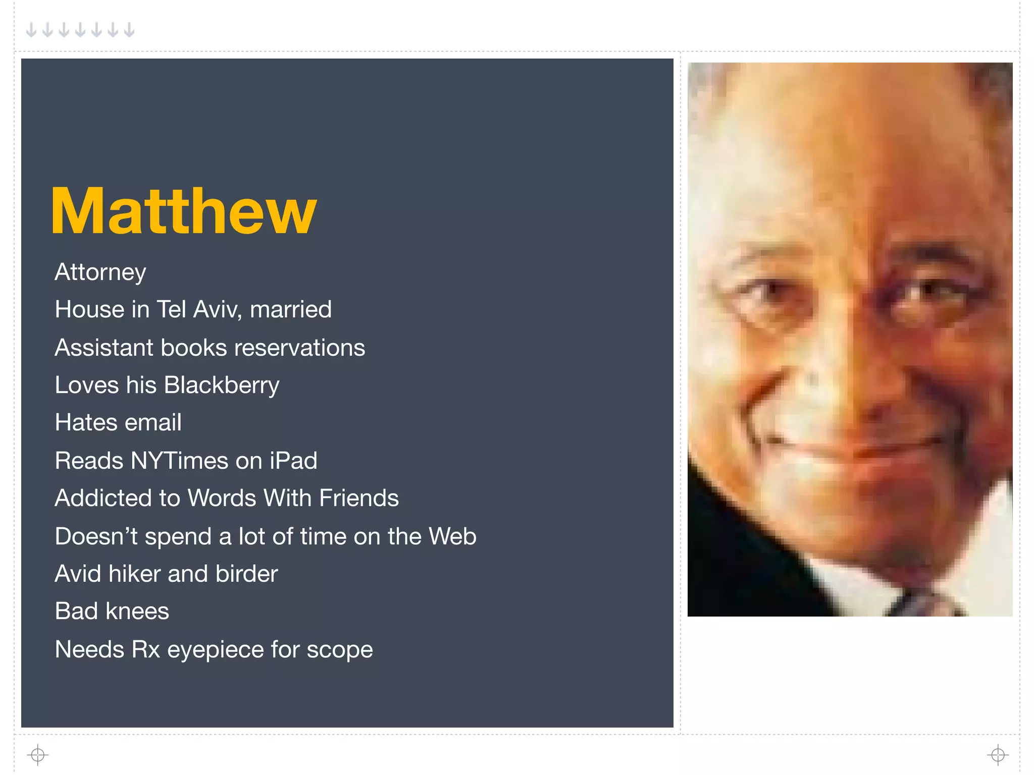 Matthew
Attorney
House in Tel Aviv, married
Assistant books reservations
Loves his Blackberry
Hates email
Reads NYTimes on iPad
Addicted to Words With Friends
Doesn’t spend a lot of time on the Web
Avid hiker and birder
Bad knees
Needs Rx eyepiece for scope
 