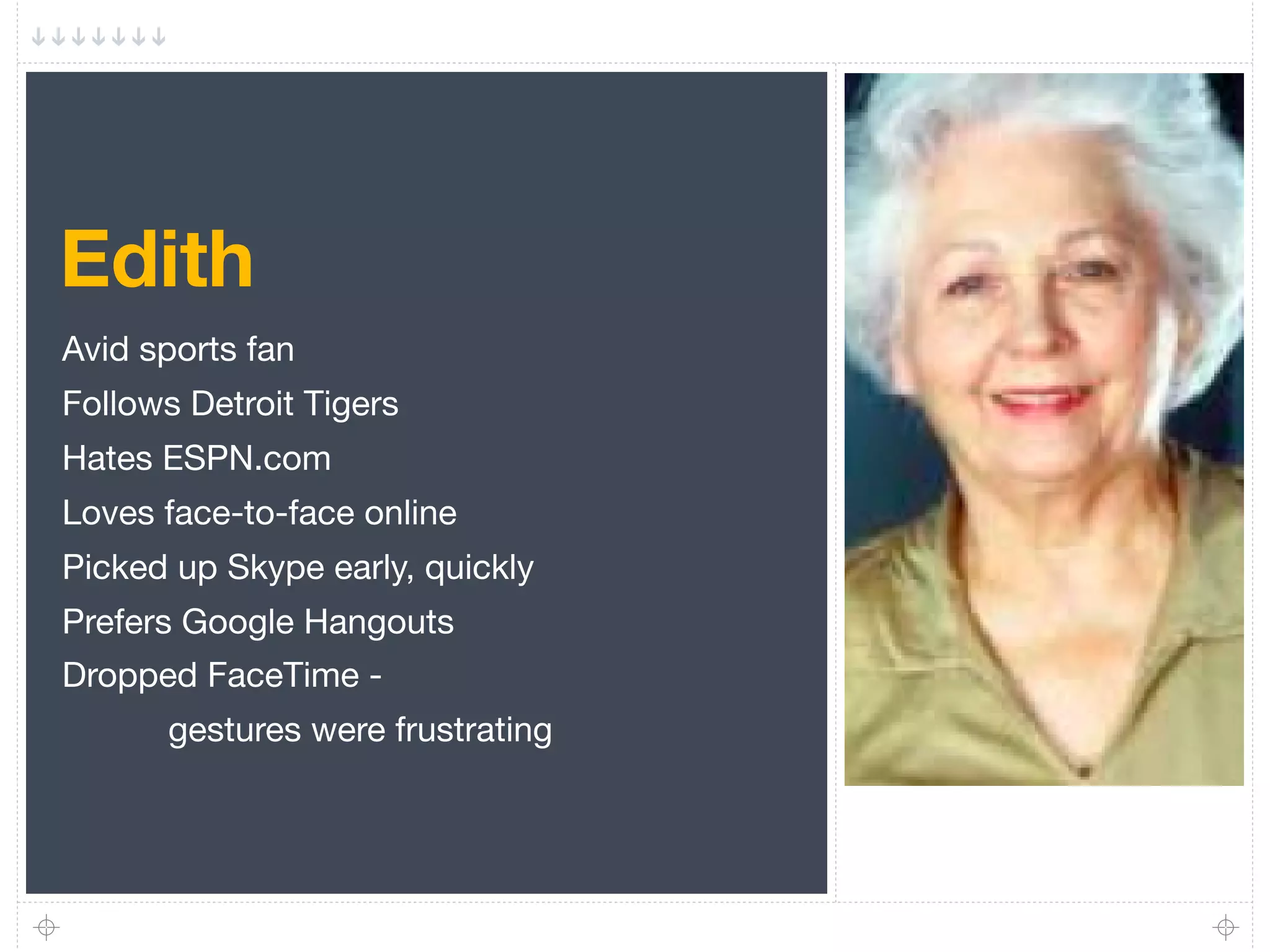 Edith
Avid sports fan
Follows Detroit Tigers
Hates ESPN.com
Loves face-to-face online
Picked up Skype early, quickly
Prefers Google Hangouts
Dropped FaceTime -
      gestures were frustrating
 