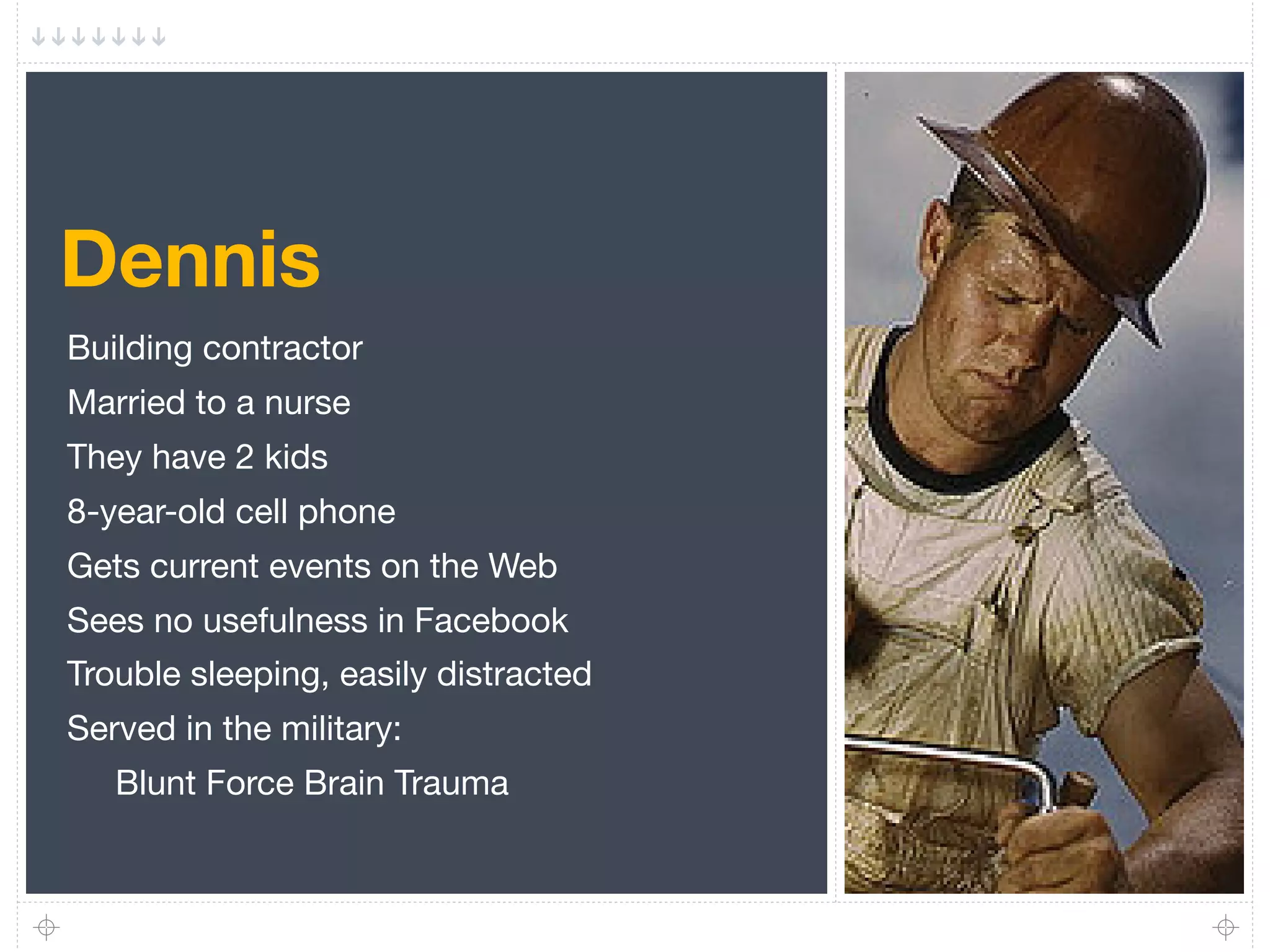 Dennis
Building contractor
Married to a nurse
They have 2 kids
8-year-old cell phone
Gets current events on the Web
Sees no usefulness in Facebook
Trouble sleeping, easily distracted
Served in the military:
   Blunt Force Brain Trauma
 