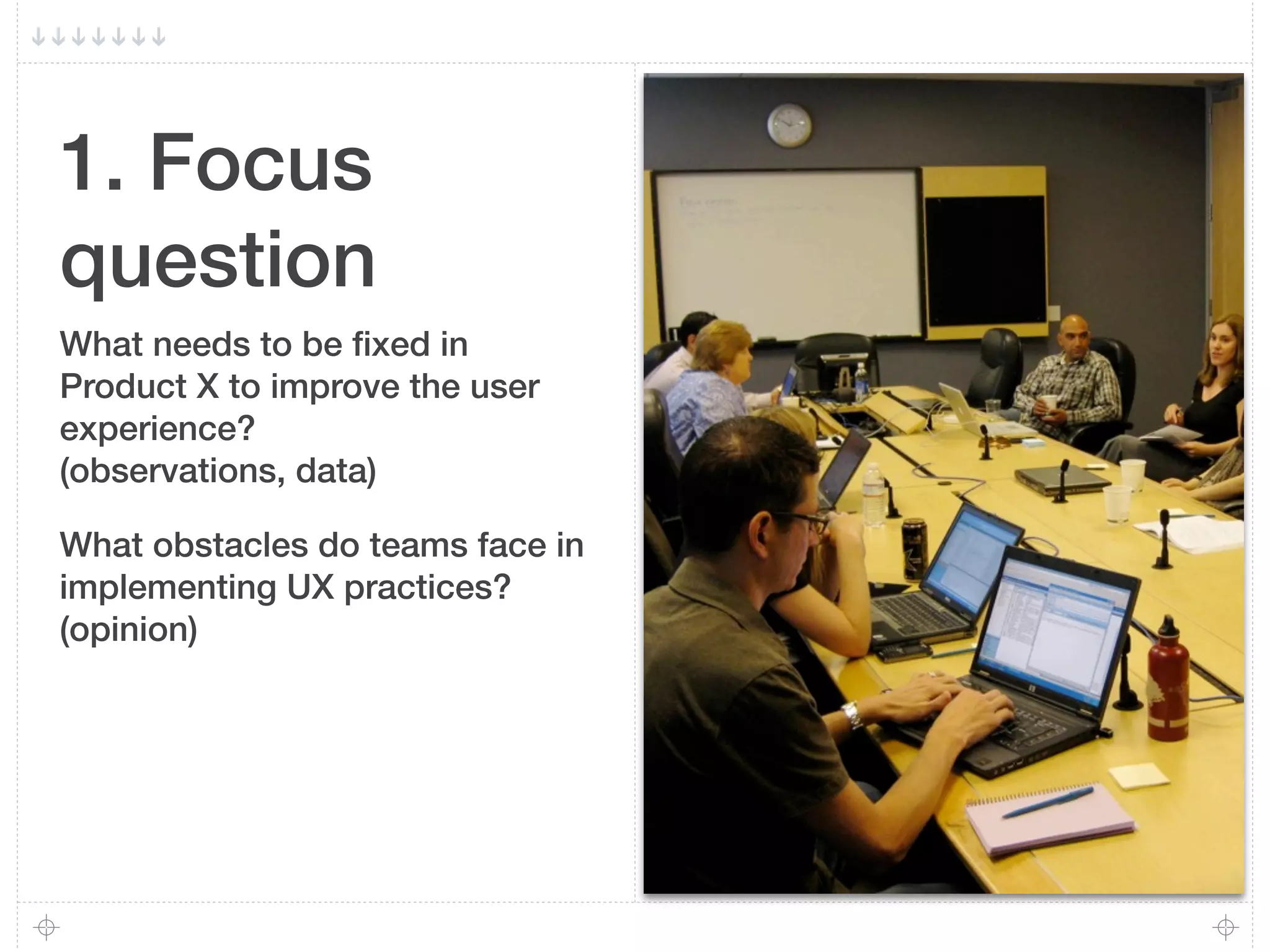 1. Focus
question
What needs to be ﬁxed in
Product X to improve the user
experience?
(observations, data)

What obstacles do teams face in
implementing UX practices?
(opinion)
 