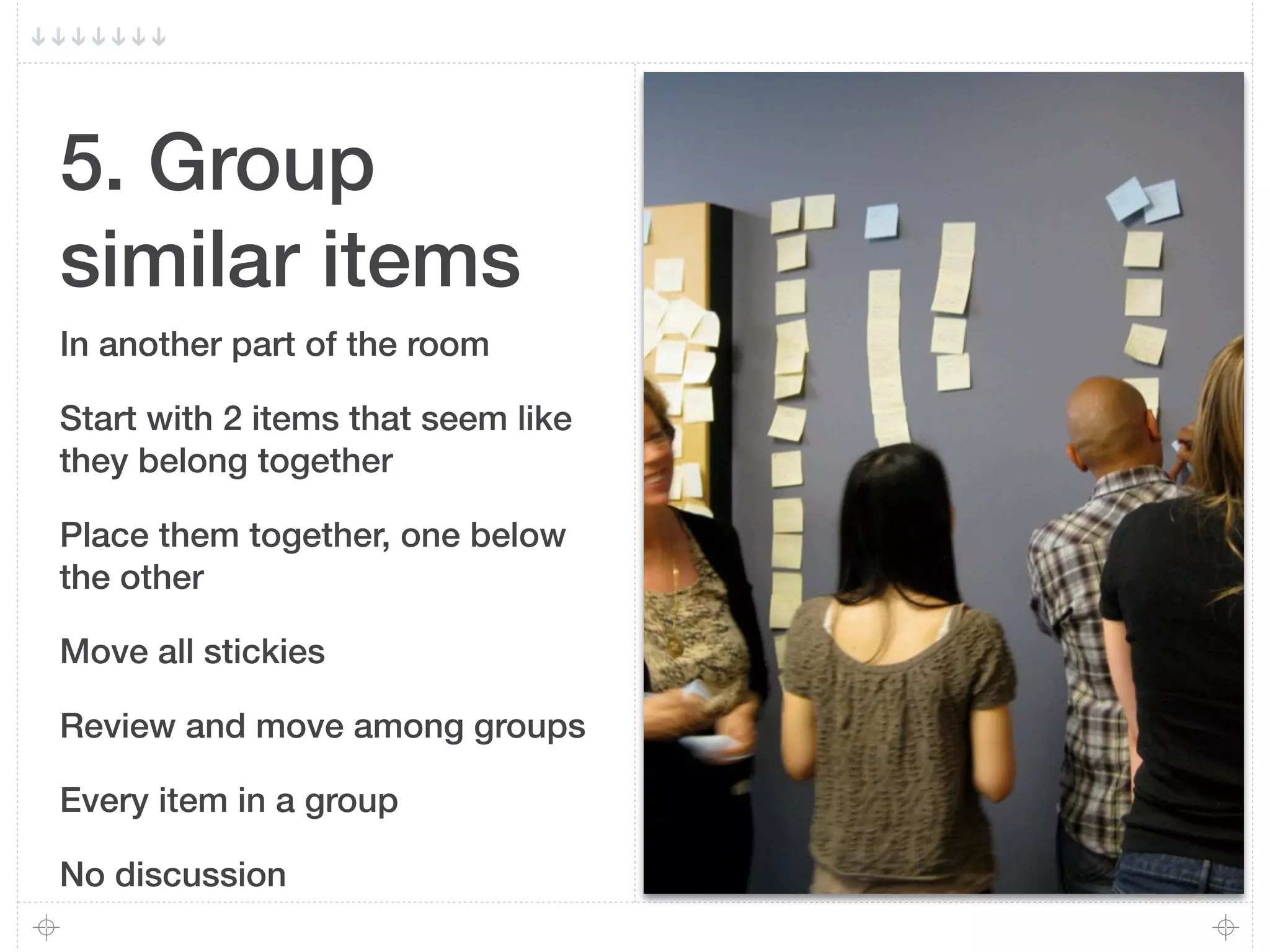 5. Group
similar items
In another part of the room

Start with 2 items that seem like
they belong together

Place them together, one below
the other

Move all stickies

Review and move among groups

Every item in a group

No discussion
 