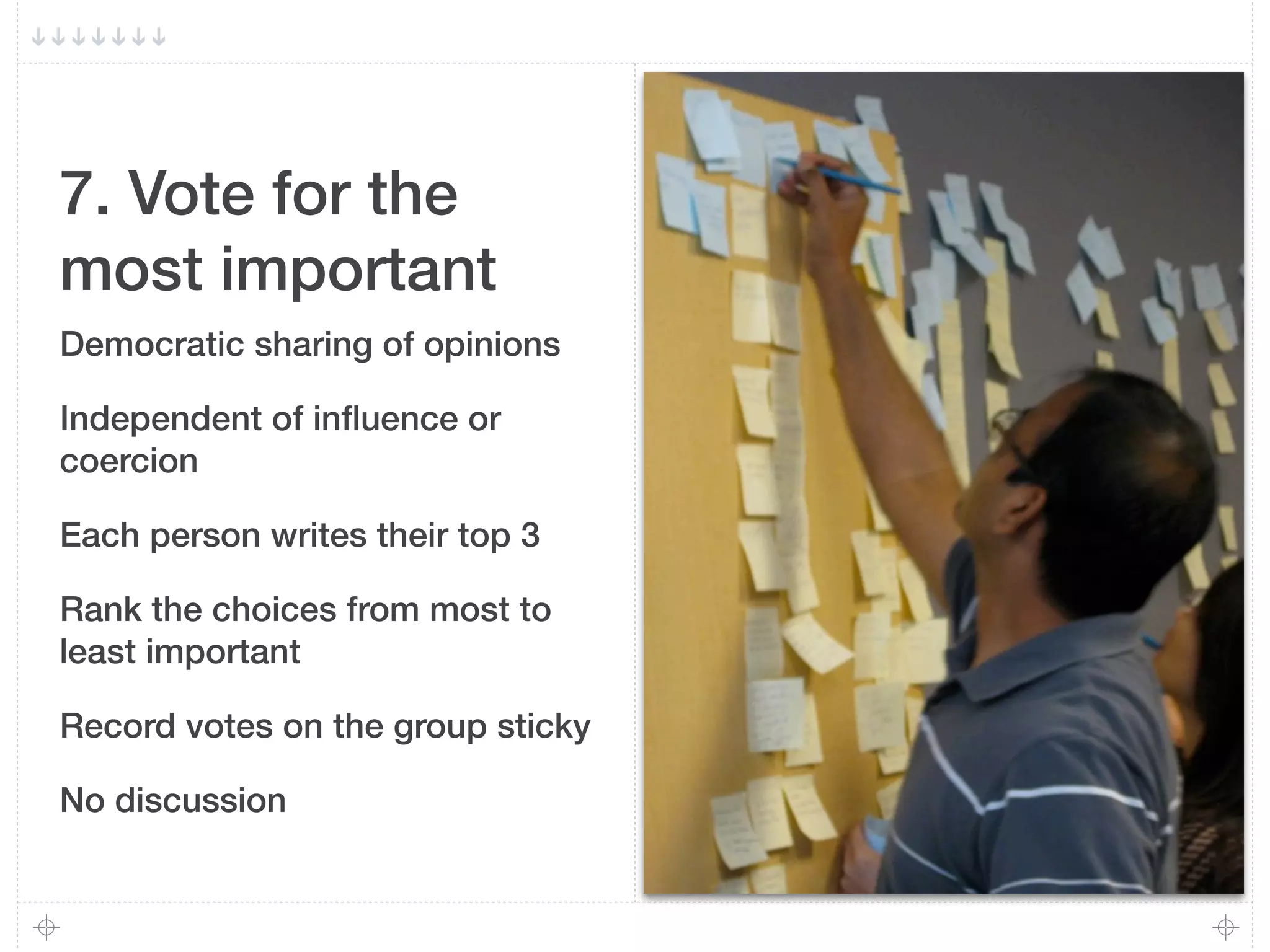 7. Vote for the
most important
Democratic sharing of opinions

Independent of inﬂuence or
coercion

Each person writes their top 3

Rank the choices from most to
least important

Record votes on the group sticky

No discussion
 