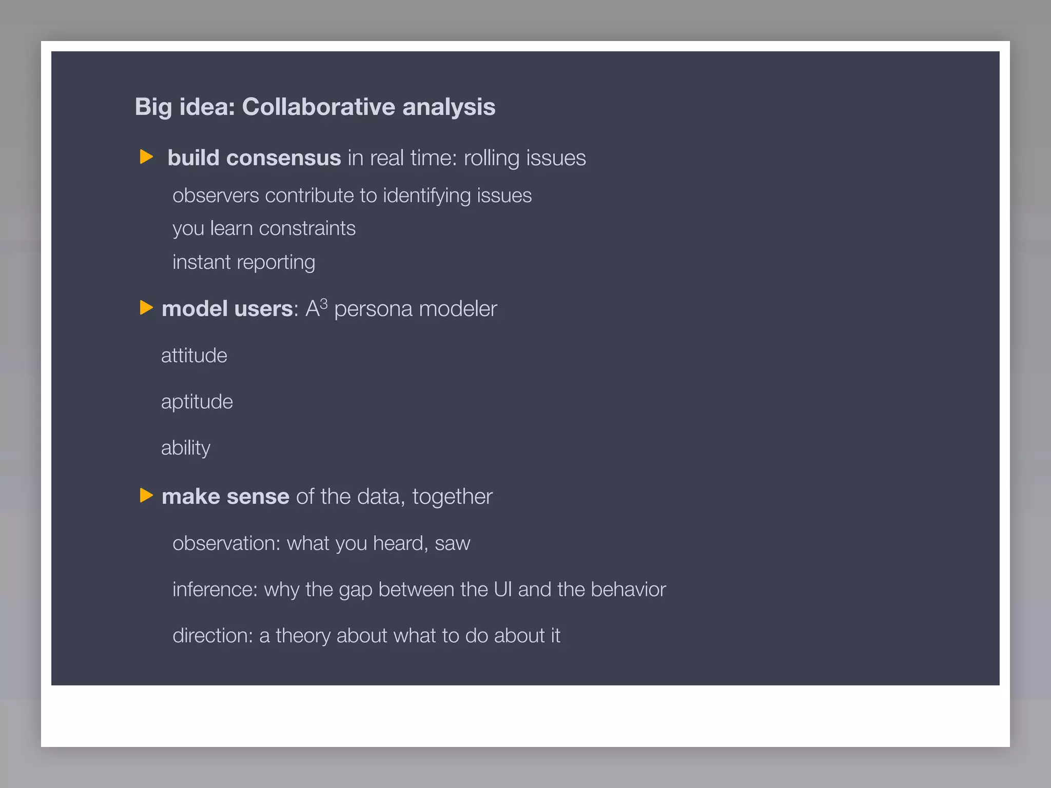 Big idea: Collaborative analysis

  build consensus in real time: rolling issues
   observers contribute to identifying issues
   you learn constraints
   instant reporting

  model users: A3 persona modeler

  attitude

  aptitude

  ability

  make sense of the data, together

   observation: what you heard, saw

   inference: why the gap between the UI and the behavior

   direction: a theory about what to do about it
 