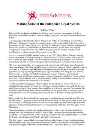 By Daniel O’Leary
In terms of the legal system in Indonesia, the three most commonly used services in the legal
profession are provided by notaries (notaris), lawyers (pengacara) and legal consultants (konsultan
hukum).
A notary is required to hold a bachelor’s degree in law (SH), a Masters Degree in Notarial Law
followed by Ethics and Company incorporation courses and one year of practical training with a
licensed notaris. Licenses to practice are issued by the Ministry of Justice. Notaris typically provide
legal advice, handle civil and commercial agreements/contracts, leases, deeds and company
incorporation. Many notaris also hold PPAT licenses issued by the Ministry of Lands which
qualifies them to process transfers of ownership of land titles.
A lawyer is required to hold a bachelor’s degree in law “SH” followed by an Advocacy training
course and a period of practical training in a registered lawyer’s office. Licenses to practice “SK”
are issued by the regional High Court. Lawyers typically provide general legal advice, handle
criminal cases, breach of contract, immigration problems, litigation and representation at court.
The most common mistake I see investors making when seeking professional legal advice is they
often go to a lawyer when they should be hiring a notaris, and visa versa. This is especially common
with those of us from an Anglo-Saxon system where the function of a public notary is to witness
signatures and they are not required to have any legal knowledge, often being the local postman,
hotel manager or publican. In the Indonesian system, a notaris is the most qualified legal
professional and the only one who can execute commercial contracts on behalf of clients. Making
an incorrect choice won’t be fatal as you will probably end up in the correct office eventually but
could waste precious time and money in the process.
Another misunderstanding occurs when foreigners are led to believe a person with an SH is a
qualified lawyer or notaris. SH means the person has a bachelor’s degree in law and this does not
qualify them to practice law, no more than it would do so in Western countries. To compound this
confusion, there are many dodgy institutions handing out SH qualifications in Indonesia, just as
there are dubious over-the-counter qualifications available in Western countries or online these
days.
Before employing the services of a lawyer or notaris, it is good practice to ask them to show you
their SK licence. I guarantee you they will be delighted to show off their qualifications as both titles
are considered to be high positions in Indonesian society, where only a few percent get third-level
education. If they are reluctant or hesitant to present you their credentials, then think again before
hiring them.
Try to find a lawyer or notaris who speaks your language to a level you can understand. Going
through your local friend whose English is “not so good” can be costly when dealing with legal
documents. Leaving your notary’s office “thinking” you know what you agreed to/signed is a recipe
for disaster. Get all documents officially translated before signing.
The third category you are likely to encounter in the legal profession is legal consultant/advisors
(Konsultan Hukum). These businesses are commonly owned by professionals with connections to
well-qualified lawyers, notaris and government officials. They usually provide a suite of services
 