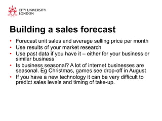 Building a sales forecast 
• Forecast unit sales and average selling price per month 
• Use results of your market research 
• Use past data if you have it – either for your business or 
similar business 
• Is business seasonal? A lot of internet businesses are 
seasonal. Eg Christmas, games see drop-off in August 
• If you have a new technology it can be very difficult to 
predict sales levels and timing of take-up. 
 