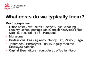 What costs do we typically incur? 
Most companies 
• Office costs - rent, rates Electricity, gas, cleaning, 
security, coffee, postage etc (Consider serviced office 
when starting up eg The Hangout) 
• Marketing 
• Professional Fees eg Accountancy, Tax, Payroll, Legal 
• Insurance - Employers Liability legally required 
Employee salaries 
• Capital Expenditure - computers , office furniture 
 