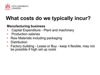 What costs do we typically incur? 
Manufacturing business 
• Capital Expenditure - Plant and machinery 
• Production salaries 
• Raw Materials including packaging 
• Distribution 
• Factory building - Lease or Buy - keep it flexible, may not 
be possible if high set up costs 
 