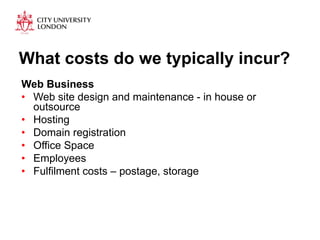 What costs do we typically incur? 
Web Business 
• Web site design and maintenance - in house or 
outsource 
• Hosting 
• Domain registration 
• Office Space 
• Employees 
• Fulfilment costs – postage, storage 
 