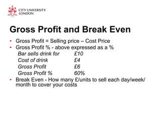 Gross Profit and Break Even 
• Gross Profit = Selling price – Cost Price 
• Gross Profit % - above expressed as a % 
Bar sells drink for £10 
Cost of drink £4 
Gross Profit £6 
Gross Profit % 60% 
• Break Even - How many £/units to sell each day/week/ 
month to cover your costs 
 