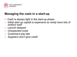 Managing the cash in a start-up 
• Cash is always tight in the start-up phase 
– Initial start up capital is expensive so rarely have lots of 
surplus cash 
– Launch delayed 
– Unexpected costs 
– Customers pay late 
– Suppliers won’t give credit 
 