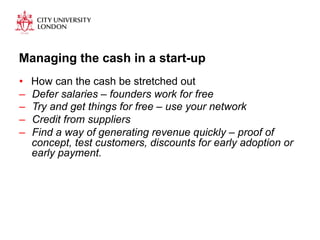 Managing the cash in a start-up 
• How can the cash be stretched out 
– Defer salaries – founders work for free 
– Try and get things for free – use your network 
– Credit from suppliers 
– Find a way of generating revenue quickly – proof of 
concept, test customers, discounts for early adoption or 
early payment. 
 