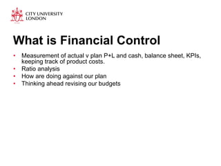 What is Financial Control 
• Measurement of actual v plan P+L and cash, balance sheet, KPIs, 
keeping track of product costs. 
• Ratio analysis 
• How are doing against our plan 
• Thinking ahead revising our budgets 
 