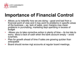 Importance of Financial Control 
• Allows us to indentify how we are doing – good and bad from a 
financial point of view and it may point to problems in specific areas 
of the business – eg lack of sales, poor margins may mean 
problems in purchasing, marketing dept spending in excess of 
budget 
• Allows you to take corrective action in plenty of time – its too late to 
worry about a lack of cash when the bank account empty – avoid 
surprises. 
• Plan for growth ahead of time if sales are growing quicker than 
anticipated 
• Board should review mgt accounts at regular board meetings. 
 