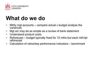 What do we do 
• Mthly mgt accounts – compare actual v budget analyse the 
variances 
• Mgt a/c may be as simple as a review of bank statement 
• Understand product costs 
• Reforecast – budget typically fixed for 12 mths but each mth/qtr 
reforecast 
• Calculation of ratios/key performance indicators – benchmark 
 