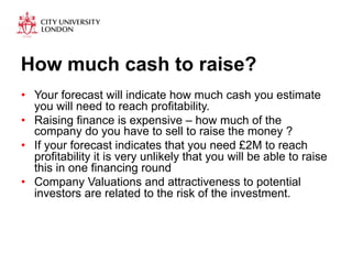 How much cash to raise? 
• Your forecast will indicate how much cash you estimate 
you will need to reach profitability. 
• Raising finance is expensive – how much of the 
company do you have to sell to raise the money ? 
• If your forecast indicates that you need £2M to reach 
profitability it is very unlikely that you will be able to raise 
this in one financing round 
• Company Valuations and attractiveness to potential 
investors are related to the risk of the investment. 
 