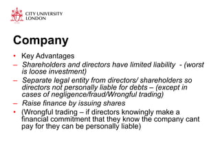Company 
• Key Advantages 
– Shareholders and directors have limited liability - (worst 
is loose investment) 
– Separate legal entity from directors/ shareholders so 
directors not personally liable for debts – (except in 
cases of negligence/fraud/Wrongful trading) 
– Raise finance by issuing shares 
• (Wrongful trading – if directors knowingly make a 
financial commitment that they know the company cant 
pay for they can be personally liable) 
 