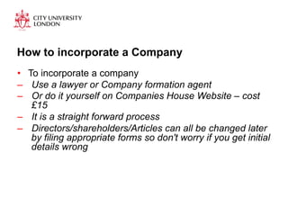 How to incorporate a Company 
• To incorporate a company 
– Use a lawyer or Company formation agent 
– Or do it yourself on Companies House Website – cost 
£15 
– It is a straight forward process 
– Directors/shareholders/Articles can all be changed later 
by filing appropriate forms so don't worry if you get initial 
details wrong 
 