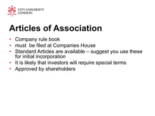 Articles of Association 
• Company rule book 
• must be filed at Companies House 
• Standard Articles are available – suggest you use these 
for initial incorporation 
• It is likely that investors will require special terms 
• Approved by shareholders 
 