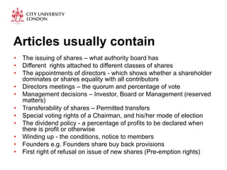 Articles usually contain 
• The issuing of shares – what authority board has 
• Different rights attached to different classes of shares 
• The appointments of directors - which shows whether a shareholder 
dominates or shares equality with all contributors 
• Directors meetings – the quorum and percentage of vote 
• Management decisions – Investor, Board or Management (reserved 
matters) 
• Transferability of shares – Permitted transfers 
• Special voting rights of a Chairman, and his/her mode of election 
• The dividend policy - a percentage of profits to be declared when 
there is profit or otherwise 
• Winding up - the conditions, notice to members 
• Founders e.g. Founders share buy back provisions 
• First right of refusal on issue of new shares (Pre-emption rights) 
 