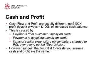 Cash and Profit 
• Cash Flow and Profit are usually different, eg £100K 
profit doesn’t always = £100K of increased cash balance. 
• This is caused by 
– Payments from customer usually on credit 
– Payments to suppliers usually on credit 
– Items of capital expenditure eg computers charged to 
P&L over a long period (Depreciation) 
• However suggest that for initial forecasts you assume 
cash and profit are the same. 
 