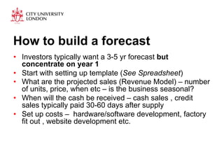 How to build a forecast 
• Investors typically want a 3-5 yr forecast but 
concentrate on year 1 
• Start with setting up template (See Spreadsheet) 
• What are the projected sales (Revenue Model) – number 
of units, price, when etc – is the business seasonal? 
• When will the cash be received – cash sales , credit 
sales typically paid 30-60 days after supply 
• Set up costs – hardware/software development, factory 
fit out , website development etc. 
 
